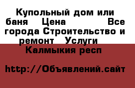 Купольный дом или баня  › Цена ­ 68 000 - Все города Строительство и ремонт » Услуги   . Калмыкия респ.